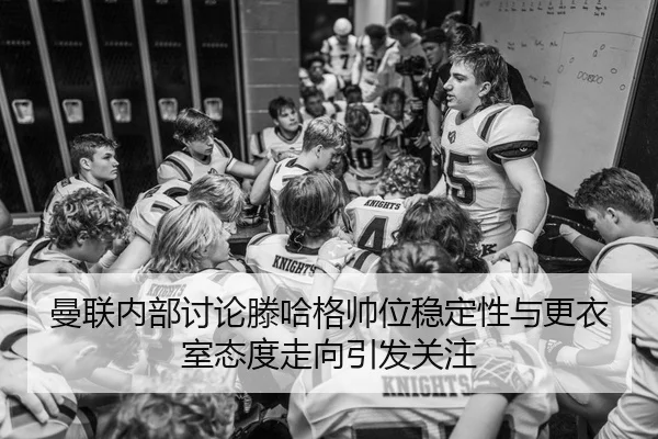 曼联内部讨论滕哈格帅位稳定性与更衣室态度走向引发关注