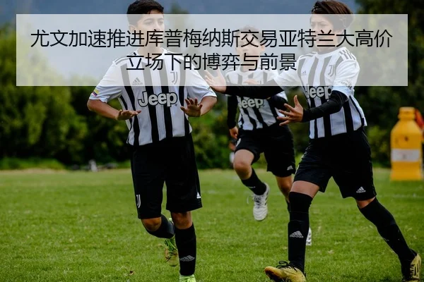 尤文加速推进库普梅纳斯交易亚特兰大高价立场下的博弈与前景