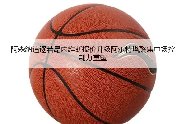 阿森纳追逐若昂内维斯报价升级阿尔特塔聚焦中场控制力重塑