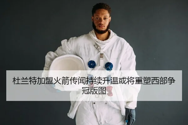 杜兰特加盟火箭传闻持续升温或将重塑西部争冠版图