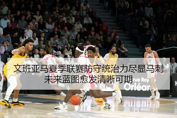 文班亚马夏季联赛防守统治力尽显马刺未来蓝图愈发清晰可期