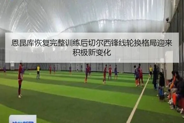 恩昆库恢复完整训练后切尔西锋线轮换格局迎来积极新变化
